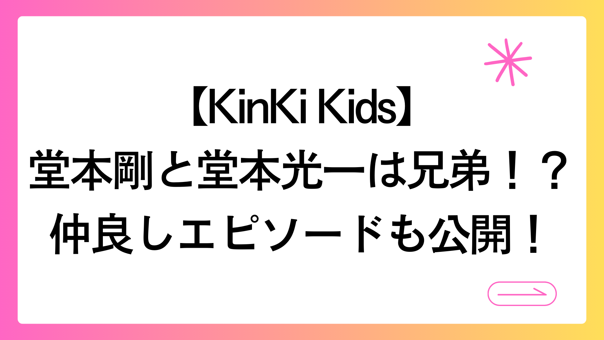 【KinKi Kids】堂本剛と堂本光一は兄弟！？仲良しエピソードも公開！